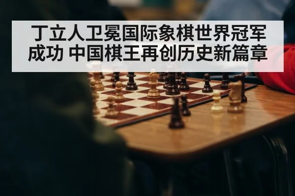 丁立人卫冕国际象棋世界冠军成功 中国棋王再创历史新篇章