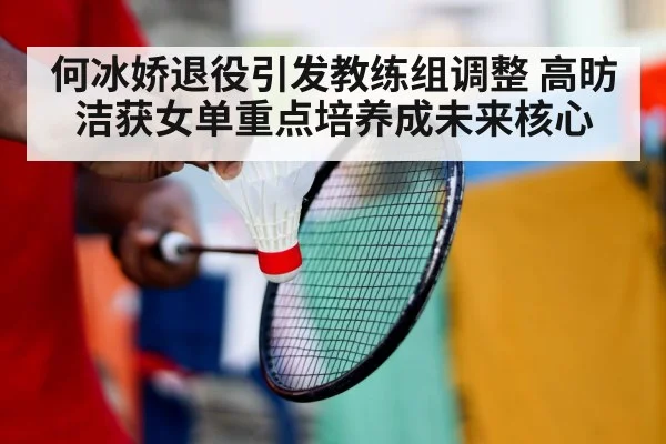 何冰娇退役引发教练组调整 高昉洁获女单重点培养成未来核心