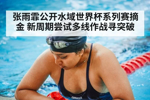 张雨霏公开水域世界杯系列赛摘金 新周期尝试多线作战寻突破