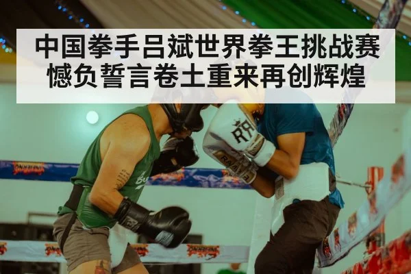 中国拳手吕斌世界拳王挑战赛憾负誓言卷土重来再创辉煌